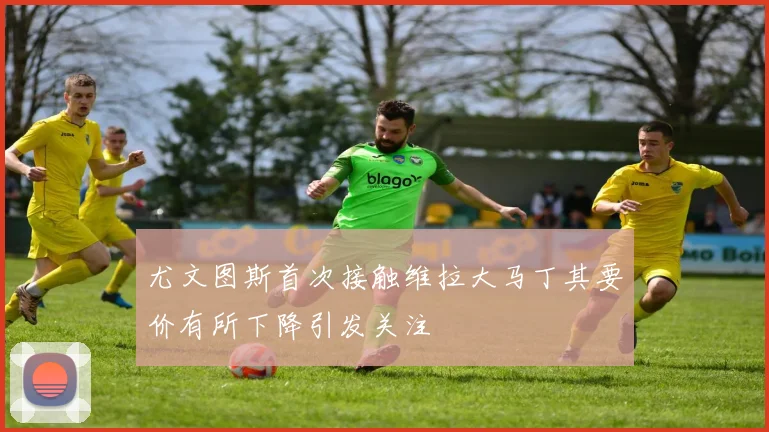 尤文图斯首次接触维拉大马丁其要价有所下降引发关注