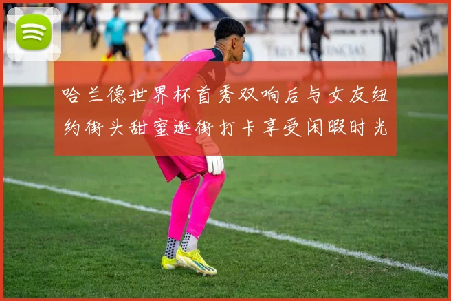哈兰德世界杯首秀双响后与女友纽约街头甜蜜逛街打卡享受闲暇时光