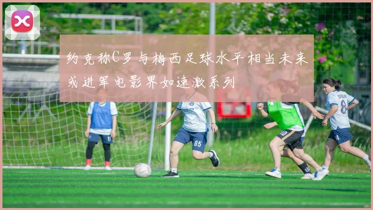 约克称C罗与梅西足球水平相当未来或进军电影界如速激系列