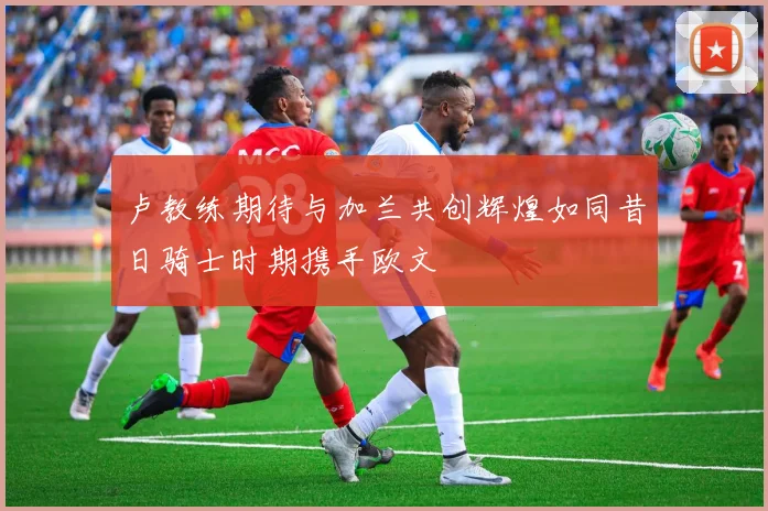 卢教练期待与加兰共创辉煌如同昔日骑士时期携手欧文