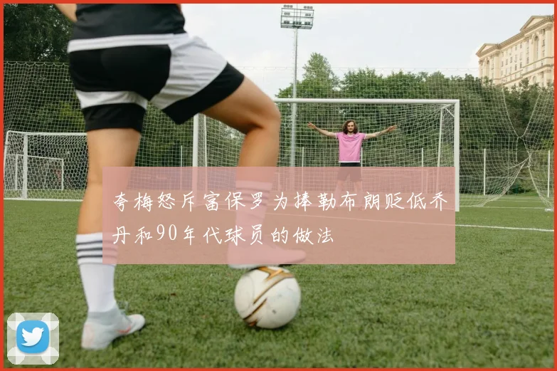 夸梅怒斥富保罗为捧勒布朗贬低乔丹和90年代球员的做法
