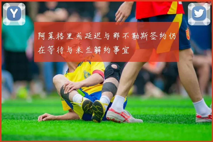 阿莱格里或延迟与那不勒斯签约仍在等待与米兰解约事宜