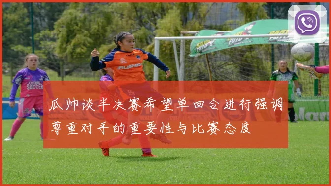 瓜帅谈半决赛希望单回合进行强调尊重对手的重要性与比赛态度