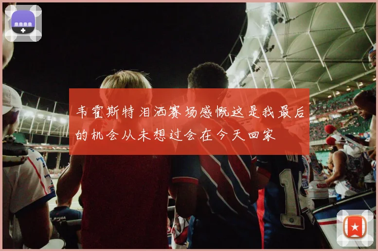 韦霍斯特泪洒赛场感慨这是我最后的机会从未想过会在今天回家