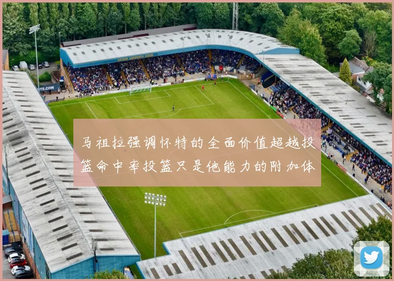 马祖拉强调怀特的全面价值超越投篮命中率投篮只是他能力的附加体现