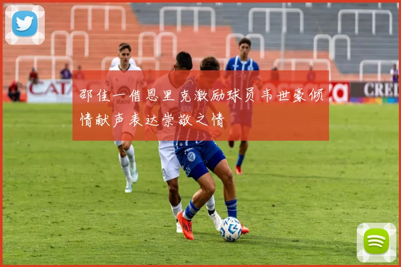 邵佳一借恩里克激励球员韦世豪倾情献声表达崇敬之情