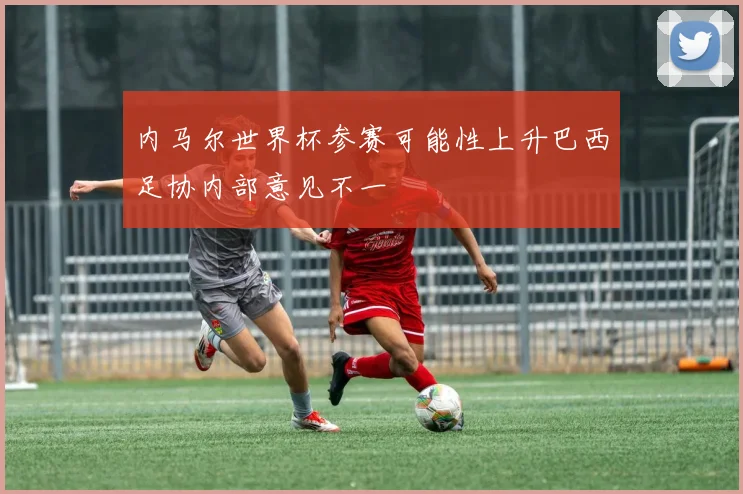 内马尔世界杯参赛可能性上升巴西足协内部意见不一