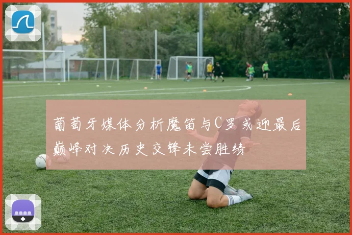 葡萄牙媒体分析魔笛与C罗或迎最后巅峰对决历史交锋未尝胜绩