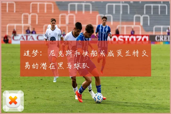 追梦：尼克斯和快船或成莫兰特交易的潜在黑马球队