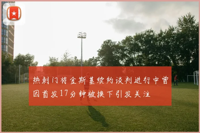 热刺门将金斯基续约谈判进行中曾因首发17分钟被换下引发关注