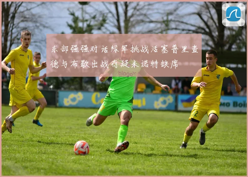 东部强强对话绿军挑战活塞普里查德与布歇出战存疑米诺特缺席