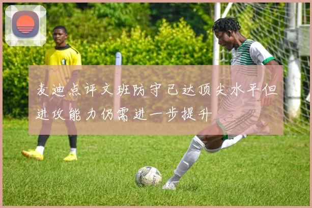 麦迪点评文班防守已达顶尖水平但进攻能力仍需进一步提升