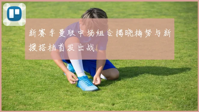 新赛季曼联中场组合揭晓梅努与新援搭档首发出战